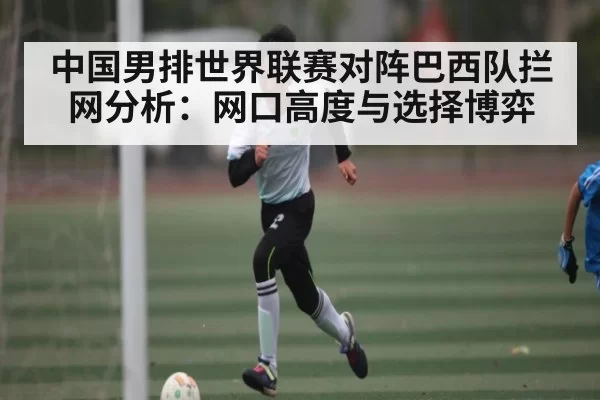 中国男排世界联赛对阵巴西队拦网分析：网口高度与选择博弈